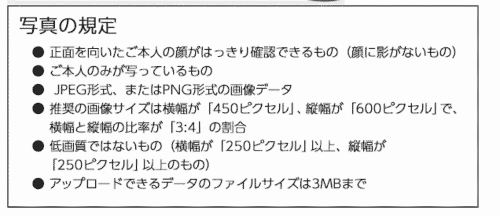 ミライコンパスにアップロードできる写真の規定
● 正面を向いたご本人の顔がはっきり確認できるもの（顔に影がないもの）
● ご本人のみが写っているもの
● JPEG形式、またはPNG形式の画像データ
● 推奨の画像サイズは横幅が「450ピクセル」、縦幅が「600ピクセル」で、横幅と縦幅の比率が「3:4」の割合
● 低画質ではないもの（横幅が「250ピクセル」以上、縦幅が「250ピクセル」以上のもの）
● アップロードできるデータのファイルサイズは3MBまで
